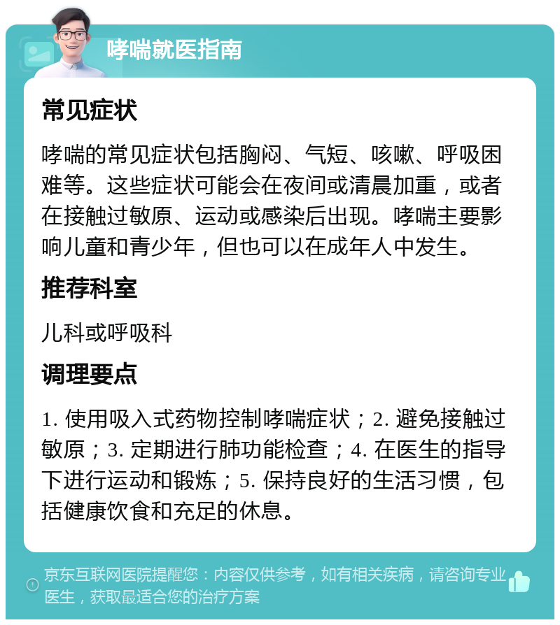 哮喘就医指南 常见症状 哮喘的常见症状包括胸闷、气短、咳嗽、呼吸困难等。这些症状可能会在夜间或清晨加重，或者在接触过敏原、运动或感染后出现。哮喘主要影响儿童和青少年，但也可以在成年人中发生。 推荐科室 儿科或呼吸科 调理要点 1. 使用吸入式药物控制哮喘症状；2. 避免接触过敏原；3. 定期进行肺功能检查；4. 在医生的指导下进行运动和锻炼；5. 保持良好的生活习惯，包括健康饮食和充足的休息。