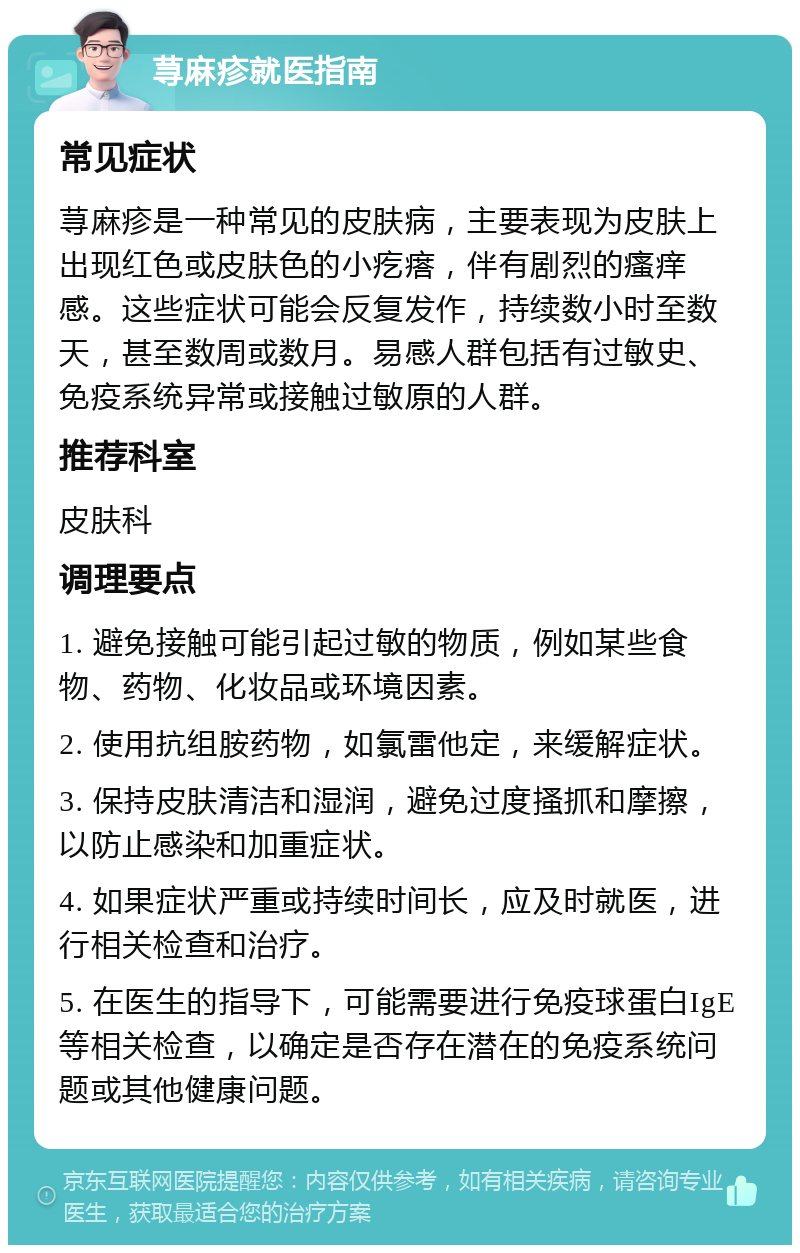 荨麻疹就医指南 常见症状 荨麻疹是一种常见的皮肤病，主要表现为皮肤上出现红色或皮肤色的小疙瘩，伴有剧烈的瘙痒感。这些症状可能会反复发作，持续数小时至数天，甚至数周或数月。易感人群包括有过敏史、免疫系统异常或接触过敏原的人群。 推荐科室 皮肤科 调理要点 1. 避免接触可能引起过敏的物质，例如某些食物、药物、化妆品或环境因素。 2. 使用抗组胺药物，如氯雷他定，来缓解症状。 3. 保持皮肤清洁和湿润，避免过度搔抓和摩擦，以防止感染和加重症状。 4. 如果症状严重或持续时间长，应及时就医，进行相关检查和治疗。 5. 在医生的指导下，可能需要进行免疫球蛋白IgE等相关检查，以确定是否存在潜在的免疫系统问题或其他健康问题。