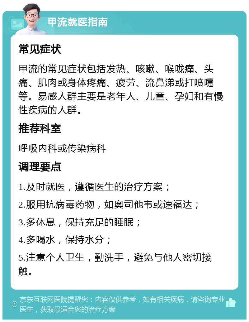 甲流就医指南 常见症状 甲流的常见症状包括发热、咳嗽、喉咙痛、头痛、肌肉或身体疼痛、疲劳、流鼻涕或打喷嚏等。易感人群主要是老年人、儿童、孕妇和有慢性疾病的人群。 推荐科室 呼吸内科或传染病科 调理要点 1.及时就医，遵循医生的治疗方案； 2.服用抗病毒药物，如奥司他韦或速福达； 3.多休息，保持充足的睡眠； 4.多喝水，保持水分； 5.注意个人卫生，勤洗手，避免与他人密切接触。