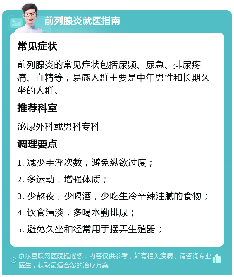 前列腺炎就医指南 常见症状 前列腺炎的常见症状包括尿频、尿急、排尿疼痛、血精等，易感人群主要是中年男性和长期久坐的人群。 推荐科室 泌尿外科或男科专科 调理要点 1. 减少手淫次数，避免纵欲过度； 2. 多运动，增强体质； 3. 少熬夜，少喝酒，少吃生冷辛辣油腻的食物； 4. 饮食清淡，多喝水勤排尿； 5. 避免久坐和经常用手摆弄生殖器；