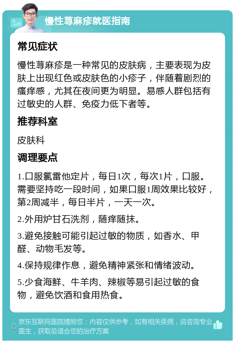 慢性荨麻疹就医指南 常见症状 慢性荨麻疹是一种常见的皮肤病，主要表现为皮肤上出现红色或皮肤色的小疹子，伴随着剧烈的瘙痒感，尤其在夜间更为明显。易感人群包括有过敏史的人群、免疫力低下者等。 推荐科室 皮肤科 调理要点 1.口服氯雷他定片，每日1次，每次1片，口服。需要坚持吃一段时间，如果口服1周效果比较好，第2周减半，每日半片，一天一次。 2.外用炉甘石洗剂，随痒随抹。 3.避免接触可能引起过敏的物质，如香水、甲醛、动物毛发等。 4.保持规律作息，避免精神紧张和情绪波动。 5.少食海鲜、牛羊肉、辣椒等易引起过敏的食物，避免饮酒和食用热食。