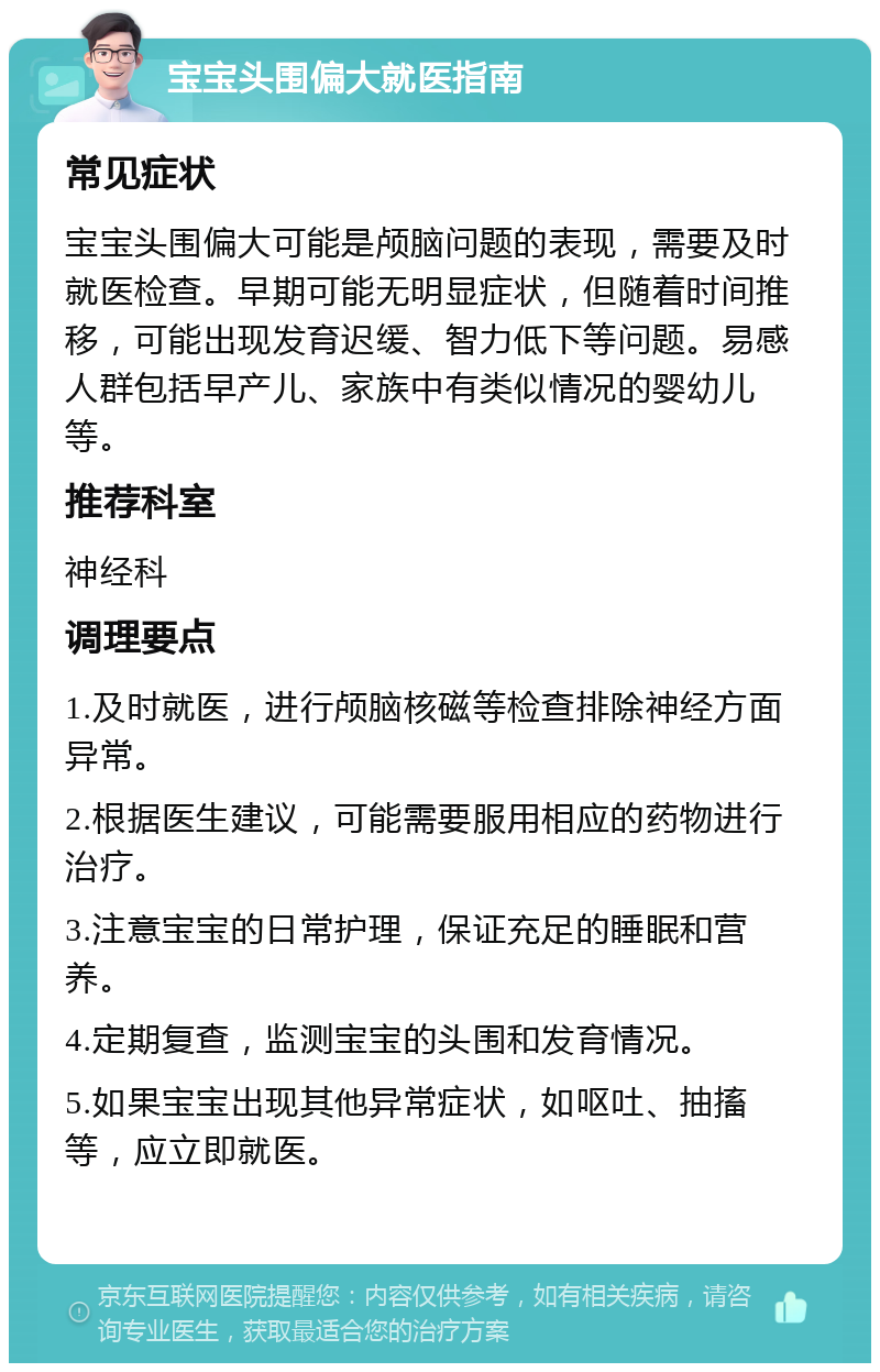 宝宝头围偏大就医指南 常见症状 宝宝头围偏大可能是颅脑问题的表现，需要及时就医检查。早期可能无明显症状，但随着时间推移，可能出现发育迟缓、智力低下等问题。易感人群包括早产儿、家族中有类似情况的婴幼儿等。 推荐科室 神经科 调理要点 1.及时就医，进行颅脑核磁等检查排除神经方面异常。 2.根据医生建议，可能需要服用相应的药物进行治疗。 3.注意宝宝的日常护理，保证充足的睡眠和营养。 4.定期复查，监测宝宝的头围和发育情况。 5.如果宝宝出现其他异常症状，如呕吐、抽搐等，应立即就医。