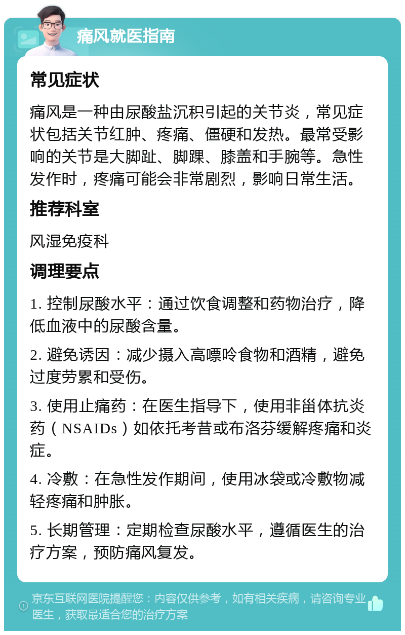 痛风就医指南 常见症状 痛风是一种由尿酸盐沉积引起的关节炎，常见症状包括关节红肿、疼痛、僵硬和发热。最常受影响的关节是大脚趾、脚踝、膝盖和手腕等。急性发作时，疼痛可能会非常剧烈，影响日常生活。 推荐科室 风湿免疫科 调理要点 1. 控制尿酸水平：通过饮食调整和药物治疗，降低血液中的尿酸含量。 2. 避免诱因：减少摄入高嘌呤食物和酒精，避免过度劳累和受伤。 3. 使用止痛药：在医生指导下，使用非甾体抗炎药（NSAIDs）如依托考昔或布洛芬缓解疼痛和炎症。 4. 冷敷：在急性发作期间，使用冰袋或冷敷物减轻疼痛和肿胀。 5. 长期管理：定期检查尿酸水平，遵循医生的治疗方案，预防痛风复发。