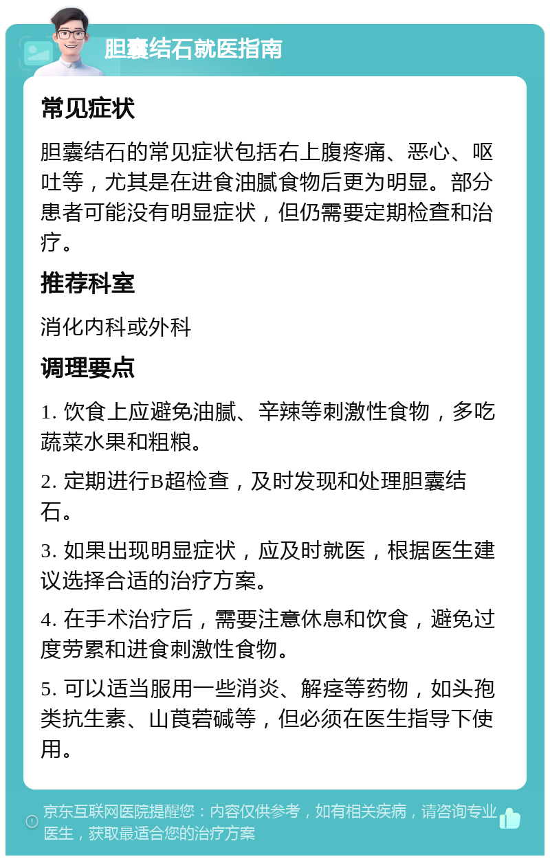 胆囊结石就医指南 常见症状 胆囊结石的常见症状包括右上腹疼痛、恶心、呕吐等，尤其是在进食油腻食物后更为明显。部分患者可能没有明显症状，但仍需要定期检查和治疗。 推荐科室 消化内科或外科 调理要点 1. 饮食上应避免油腻、辛辣等刺激性食物，多吃蔬菜水果和粗粮。 2. 定期进行B超检查，及时发现和处理胆囊结石。 3. 如果出现明显症状，应及时就医，根据医生建议选择合适的治疗方案。 4. 在手术治疗后，需要注意休息和饮食，避免过度劳累和进食刺激性食物。 5. 可以适当服用一些消炎、解痉等药物，如头孢类抗生素、山莨菪碱等，但必须在医生指导下使用。