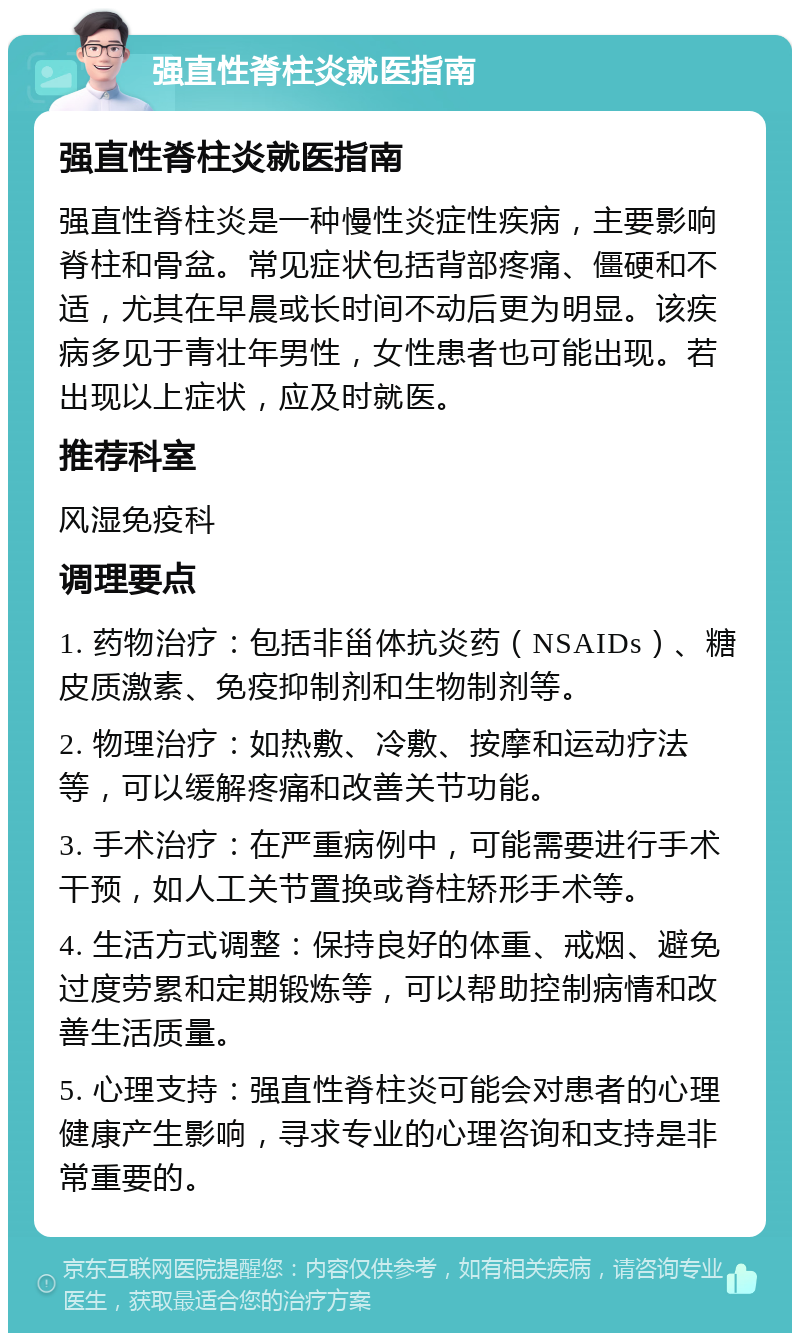 强直性脊柱炎就医指南 强直性脊柱炎就医指南 强直性脊柱炎是一种慢性炎症性疾病，主要影响脊柱和骨盆。常见症状包括背部疼痛、僵硬和不适，尤其在早晨或长时间不动后更为明显。该疾病多见于青壮年男性，女性患者也可能出现。若出现以上症状，应及时就医。 推荐科室 风湿免疫科 调理要点 1. 药物治疗：包括非甾体抗炎药（NSAIDs）、糖皮质激素、免疫抑制剂和生物制剂等。 2. 物理治疗：如热敷、冷敷、按摩和运动疗法等，可以缓解疼痛和改善关节功能。 3. 手术治疗：在严重病例中，可能需要进行手术干预，如人工关节置换或脊柱矫形手术等。 4. 生活方式调整：保持良好的体重、戒烟、避免过度劳累和定期锻炼等，可以帮助控制病情和改善生活质量。 5. 心理支持：强直性脊柱炎可能会对患者的心理健康产生影响，寻求专业的心理咨询和支持是非常重要的。