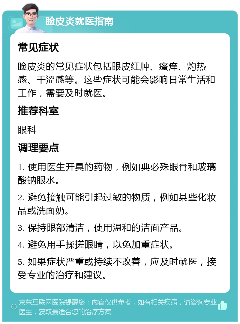 睑皮炎就医指南 常见症状 睑皮炎的常见症状包括眼皮红肿、瘙痒、灼热感、干涩感等。这些症状可能会影响日常生活和工作，需要及时就医。 推荐科室 眼科 调理要点 1. 使用医生开具的药物，例如典必殊眼膏和玻璃酸钠眼水。 2. 避免接触可能引起过敏的物质，例如某些化妆品或洗面奶。 3. 保持眼部清洁，使用温和的洁面产品。 4. 避免用手揉搓眼睛，以免加重症状。 5. 如果症状严重或持续不改善，应及时就医，接受专业的治疗和建议。