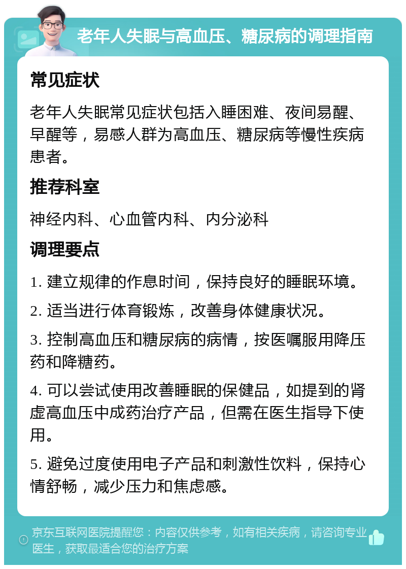 老年人失眠与高血压、糖尿病的调理指南 常见症状 老年人失眠常见症状包括入睡困难、夜间易醒、早醒等，易感人群为高血压、糖尿病等慢性疾病患者。 推荐科室 神经内科、心血管内科、内分泌科 调理要点 1. 建立规律的作息时间，保持良好的睡眠环境。 2. 适当进行体育锻炼，改善身体健康状况。 3. 控制高血压和糖尿病的病情，按医嘱服用降压药和降糖药。 4. 可以尝试使用改善睡眠的保健品，如提到的肾虚高血压中成药治疗产品，但需在医生指导下使用。 5. 避免过度使用电子产品和刺激性饮料，保持心情舒畅，减少压力和焦虑感。