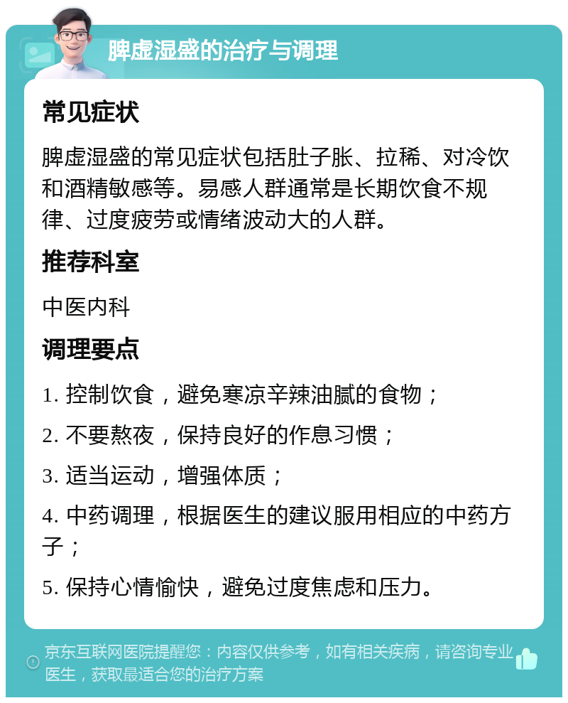 脾虚湿盛的治疗与调理 常见症状 脾虚湿盛的常见症状包括肚子胀、拉稀、对冷饮和酒精敏感等。易感人群通常是长期饮食不规律、过度疲劳或情绪波动大的人群。 推荐科室 中医内科 调理要点 1. 控制饮食，避免寒凉辛辣油腻的食物； 2. 不要熬夜，保持良好的作息习惯； 3. 适当运动，增强体质； 4. 中药调理，根据医生的建议服用相应的中药方子； 5. 保持心情愉快，避免过度焦虑和压力。