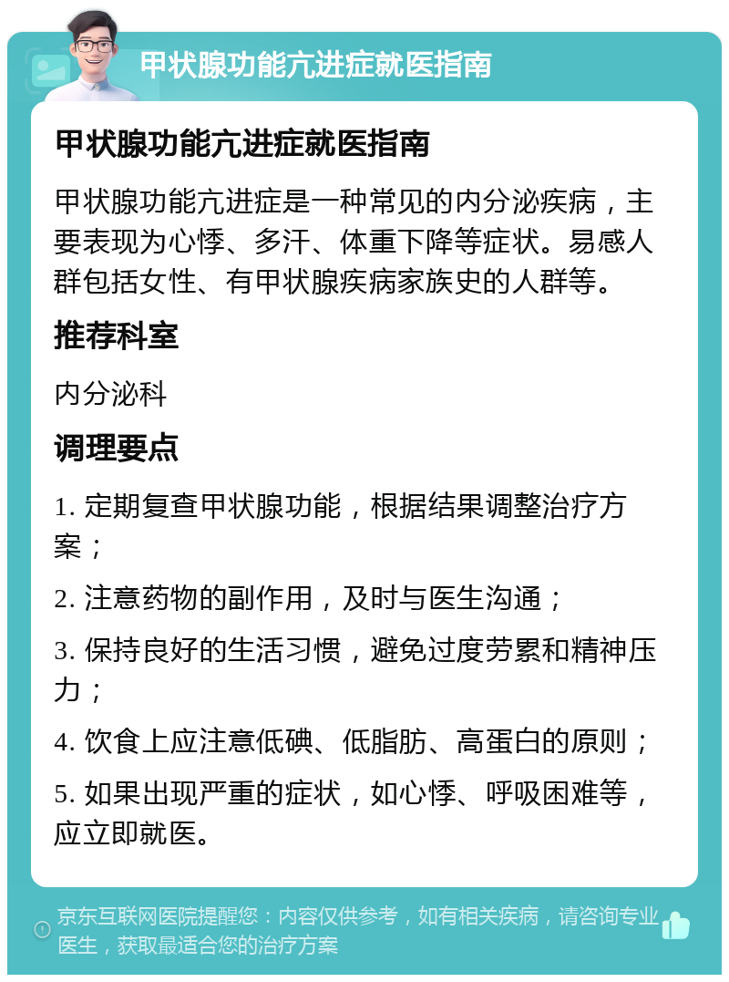 甲状腺功能亢进症就医指南 甲状腺功能亢进症就医指南 甲状腺功能亢进症是一种常见的内分泌疾病，主要表现为心悸、多汗、体重下降等症状。易感人群包括女性、有甲状腺疾病家族史的人群等。 推荐科室 内分泌科 调理要点 1. 定期复查甲状腺功能，根据结果调整治疗方案； 2. 注意药物的副作用，及时与医生沟通； 3. 保持良好的生活习惯，避免过度劳累和精神压力； 4. 饮食上应注意低碘、低脂肪、高蛋白的原则； 5. 如果出现严重的症状，如心悸、呼吸困难等，应立即就医。