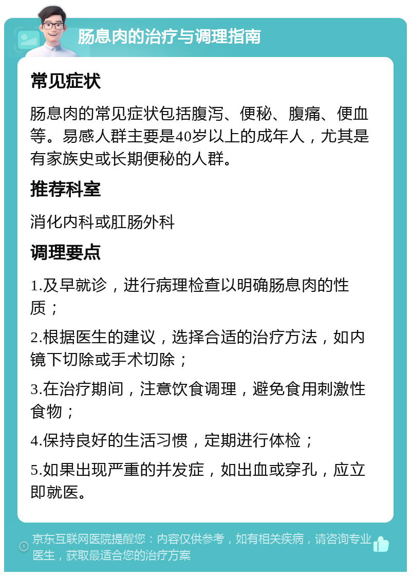 肠息肉的治疗与调理指南 常见症状 肠息肉的常见症状包括腹泻、便秘、腹痛、便血等。易感人群主要是40岁以上的成年人，尤其是有家族史或长期便秘的人群。 推荐科室 消化内科或肛肠外科 调理要点 1.及早就诊，进行病理检查以明确肠息肉的性质； 2.根据医生的建议，选择合适的治疗方法，如内镜下切除或手术切除； 3.在治疗期间，注意饮食调理，避免食用刺激性食物； 4.保持良好的生活习惯，定期进行体检； 5.如果出现严重的并发症，如出血或穿孔，应立即就医。