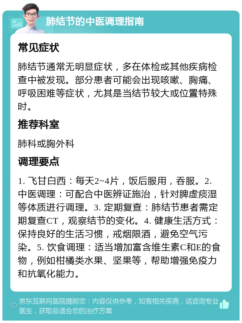 肺结节的中医调理指南 常见症状 肺结节通常无明显症状，多在体检或其他疾病检查中被发现。部分患者可能会出现咳嗽、胸痛、呼吸困难等症状，尤其是当结节较大或位置特殊时。 推荐科室 肺科或胸外科 调理要点 1. 飞甘白西：每天2~4片，饭后服用，吞服。2. 中医调理：可配合中医辨证施治，针对脾虚痰湿等体质进行调理。3. 定期复查：肺结节患者需定期复查CT，观察结节的变化。4. 健康生活方式：保持良好的生活习惯，戒烟限酒，避免空气污染。5. 饮食调理：适当增加富含维生素C和E的食物，例如柑橘类水果、坚果等，帮助增强免疫力和抗氧化能力。