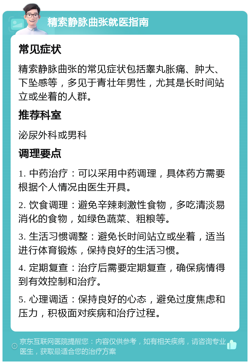 精索静脉曲张就医指南 常见症状 精索静脉曲张的常见症状包括睾丸胀痛、肿大、下坠感等，多见于青壮年男性，尤其是长时间站立或坐着的人群。 推荐科室 泌尿外科或男科 调理要点 1. 中药治疗：可以采用中药调理，具体药方需要根据个人情况由医生开具。 2. 饮食调理：避免辛辣刺激性食物，多吃清淡易消化的食物，如绿色蔬菜、粗粮等。 3. 生活习惯调整：避免长时间站立或坐着，适当进行体育锻炼，保持良好的生活习惯。 4. 定期复查：治疗后需要定期复查，确保病情得到有效控制和治疗。 5. 心理调适：保持良好的心态，避免过度焦虑和压力，积极面对疾病和治疗过程。