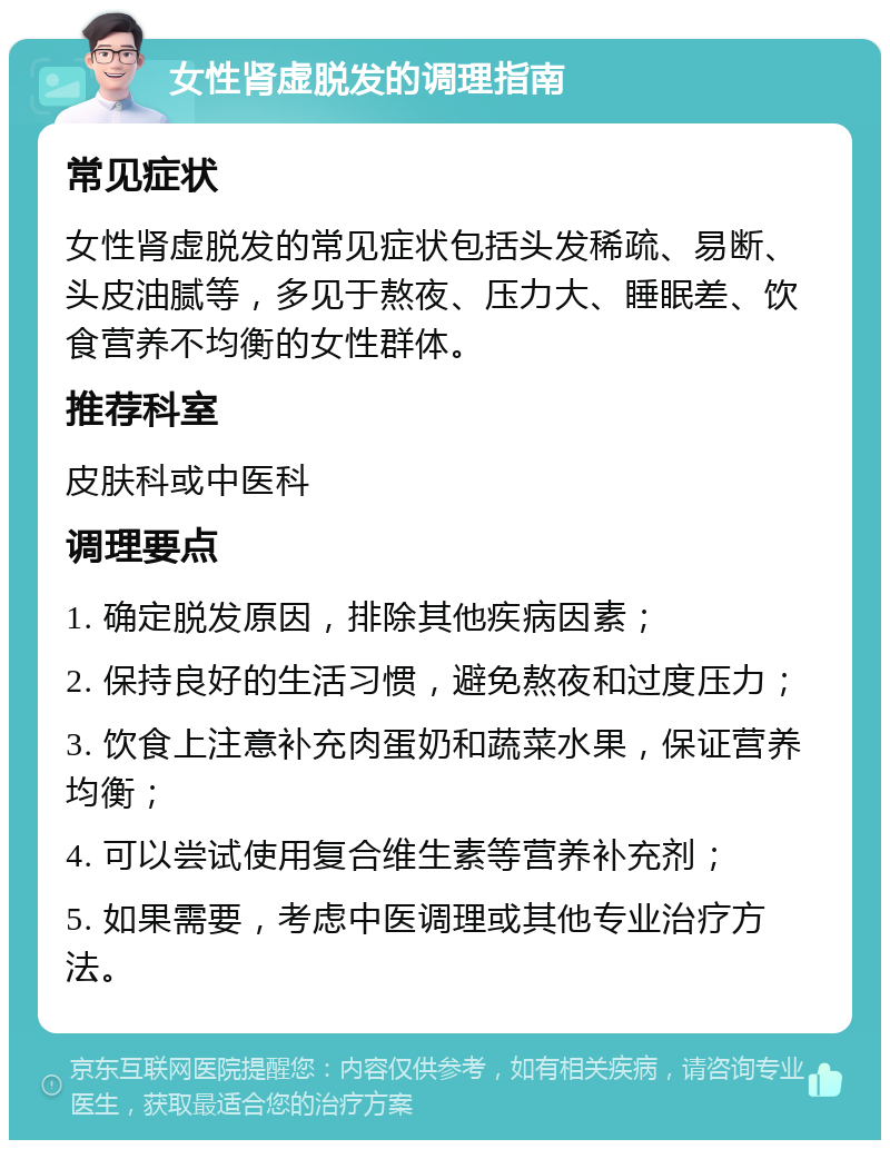 女性肾虚脱发的调理指南 常见症状 女性肾虚脱发的常见症状包括头发稀疏、易断、头皮油腻等，多见于熬夜、压力大、睡眠差、饮食营养不均衡的女性群体。 推荐科室 皮肤科或中医科 调理要点 1. 确定脱发原因，排除其他疾病因素； 2. 保持良好的生活习惯，避免熬夜和过度压力； 3. 饮食上注意补充肉蛋奶和蔬菜水果，保证营养均衡； 4. 可以尝试使用复合维生素等营养补充剂； 5. 如果需要，考虑中医调理或其他专业治疗方法。