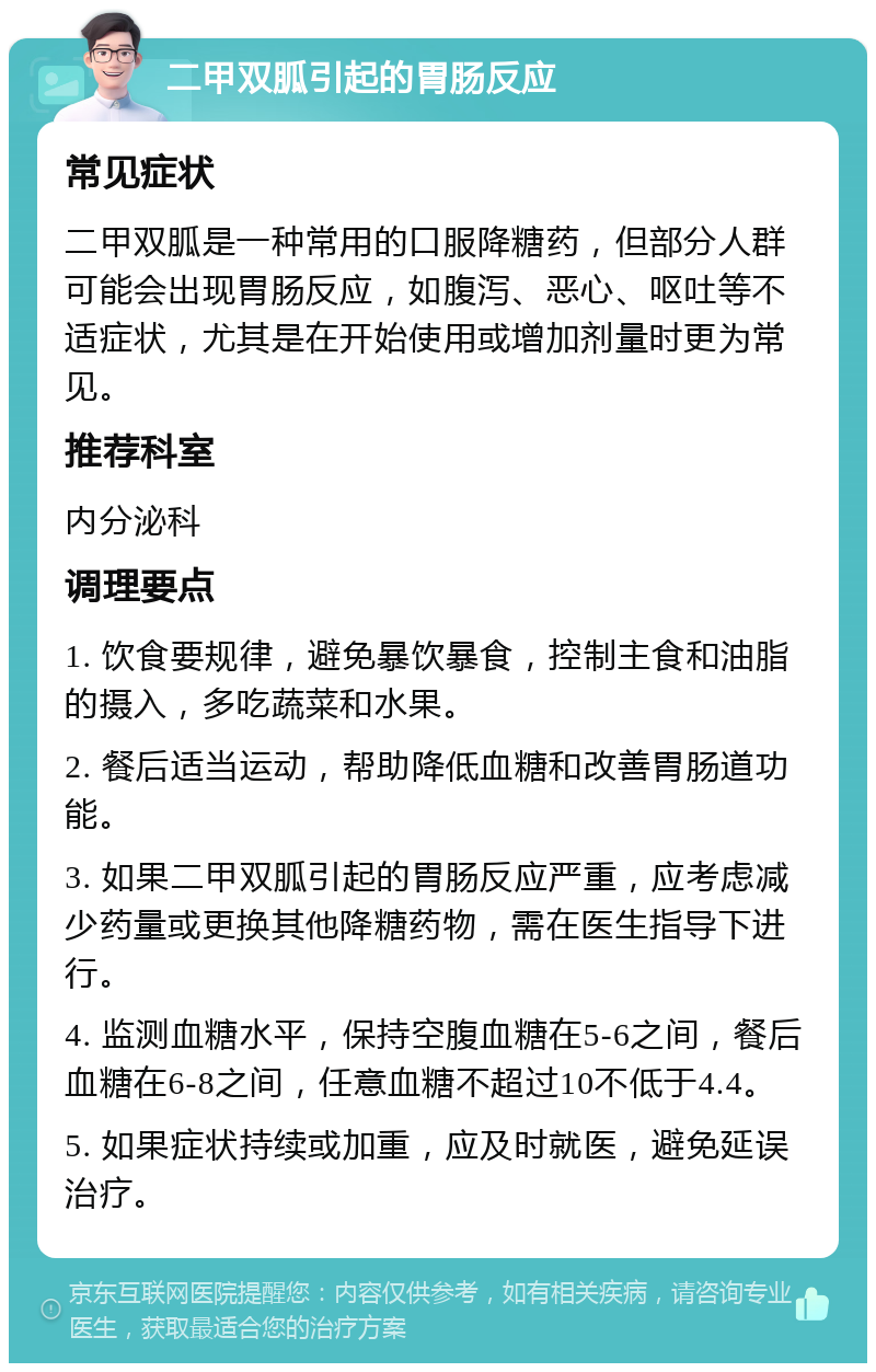 二甲双胍引起的胃肠反应 常见症状 二甲双胍是一种常用的口服降糖药，但部分人群可能会出现胃肠反应，如腹泻、恶心、呕吐等不适症状，尤其是在开始使用或增加剂量时更为常见。 推荐科室 内分泌科 调理要点 1. 饮食要规律，避免暴饮暴食，控制主食和油脂的摄入，多吃蔬菜和水果。 2. 餐后适当运动，帮助降低血糖和改善胃肠道功能。 3. 如果二甲双胍引起的胃肠反应严重，应考虑减少药量或更换其他降糖药物，需在医生指导下进行。 4. 监测血糖水平，保持空腹血糖在5-6之间，餐后血糖在6-8之间，任意血糖不超过10不低于4.4。 5. 如果症状持续或加重，应及时就医，避免延误治疗。