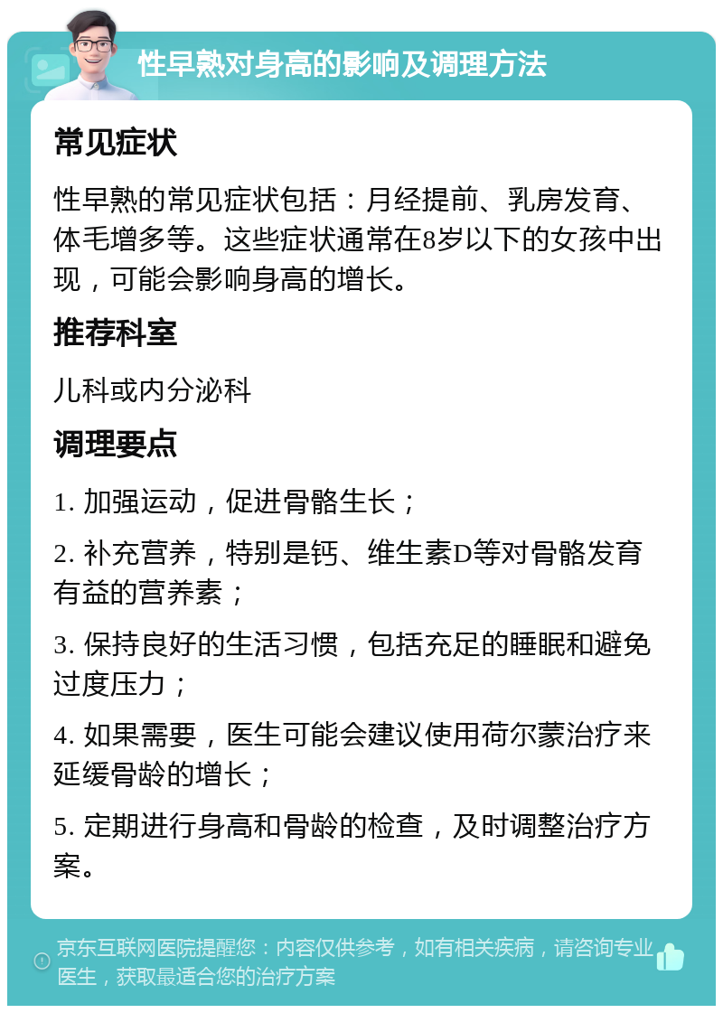 性早熟对身高的影响及调理方法 常见症状 性早熟的常见症状包括：月经提前、乳房发育、体毛增多等。这些症状通常在8岁以下的女孩中出现，可能会影响身高的增长。 推荐科室 儿科或内分泌科 调理要点 1. 加强运动，促进骨骼生长； 2. 补充营养，特别是钙、维生素D等对骨骼发育有益的营养素； 3. 保持良好的生活习惯，包括充足的睡眠和避免过度压力； 4. 如果需要，医生可能会建议使用荷尔蒙治疗来延缓骨龄的增长； 5. 定期进行身高和骨龄的检查，及时调整治疗方案。