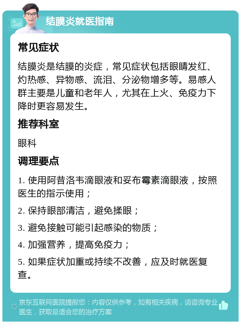 结膜炎就医指南 常见症状 结膜炎是结膜的炎症，常见症状包括眼睛发红、灼热感、异物感、流泪、分泌物增多等。易感人群主要是儿童和老年人，尤其在上火、免疫力下降时更容易发生。 推荐科室 眼科 调理要点 1. 使用阿昔洛韦滴眼液和妥布霉素滴眼液，按照医生的指示使用； 2. 保持眼部清洁，避免揉眼； 3. 避免接触可能引起感染的物质； 4. 加强营养，提高免疫力； 5. 如果症状加重或持续不改善，应及时就医复查。