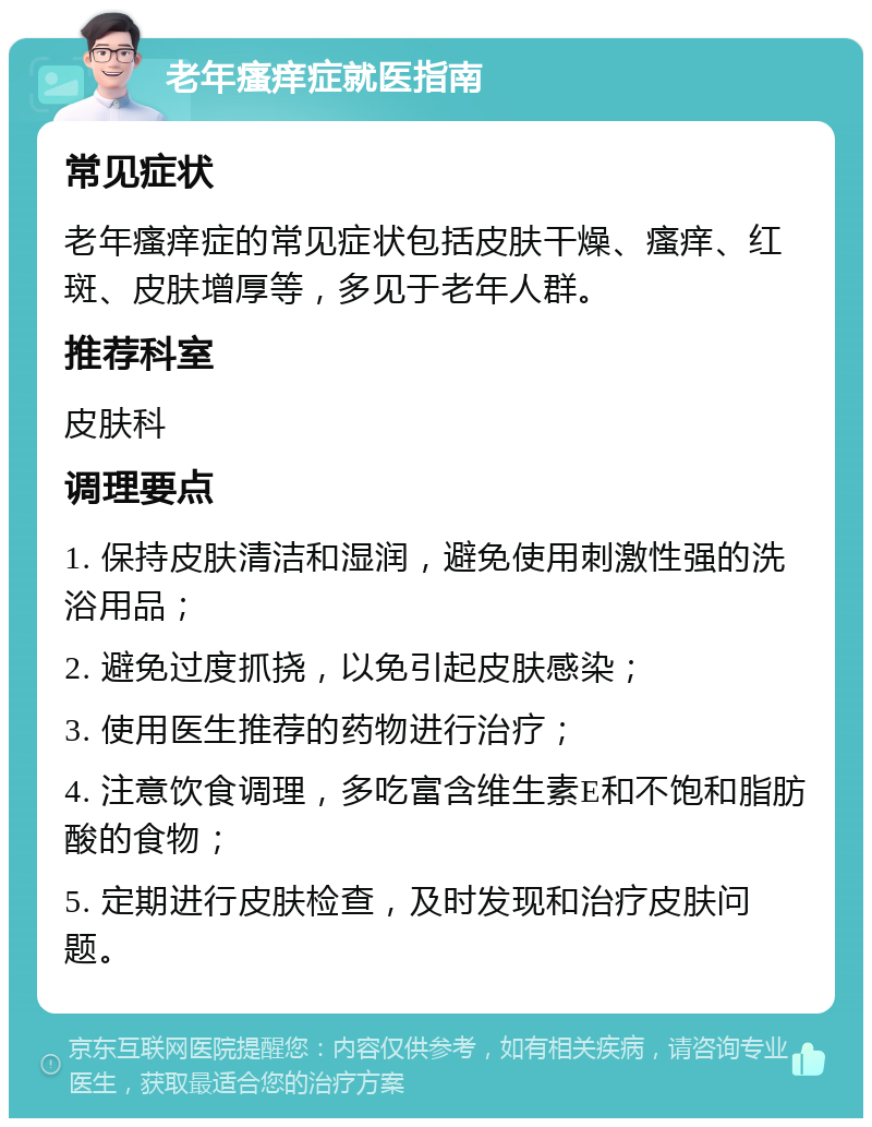 老年瘙痒症就医指南 常见症状 老年瘙痒症的常见症状包括皮肤干燥、瘙痒、红斑、皮肤增厚等，多见于老年人群。 推荐科室 皮肤科 调理要点 1. 保持皮肤清洁和湿润，避免使用刺激性强的洗浴用品； 2. 避免过度抓挠，以免引起皮肤感染； 3. 使用医生推荐的药物进行治疗； 4. 注意饮食调理，多吃富含维生素E和不饱和脂肪酸的食物； 5. 定期进行皮肤检查，及时发现和治疗皮肤问题。