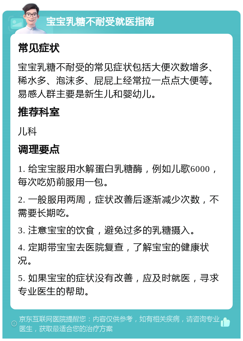 宝宝乳糖不耐受就医指南 常见症状 宝宝乳糖不耐受的常见症状包括大便次数增多、稀水多、泡沫多、屁屁上经常拉一点点大便等。易感人群主要是新生儿和婴幼儿。 推荐科室 儿科 调理要点 1. 给宝宝服用水解蛋白乳糖酶，例如儿歌6000，每次吃奶前服用一包。 2. 一般服用两周，症状改善后逐渐减少次数，不需要长期吃。 3. 注意宝宝的饮食，避免过多的乳糖摄入。 4. 定期带宝宝去医院复查，了解宝宝的健康状况。 5. 如果宝宝的症状没有改善，应及时就医，寻求专业医生的帮助。