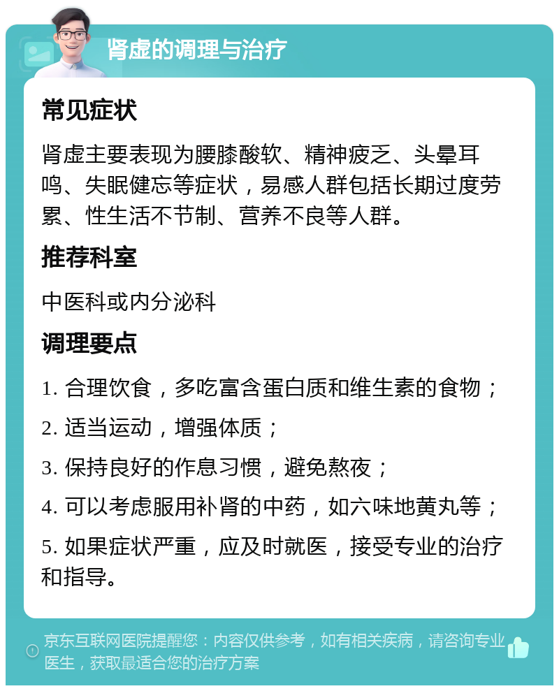 肾虚的调理与治疗 常见症状 肾虚主要表现为腰膝酸软、精神疲乏、头晕耳鸣、失眠健忘等症状，易感人群包括长期过度劳累、性生活不节制、营养不良等人群。 推荐科室 中医科或内分泌科 调理要点 1. 合理饮食，多吃富含蛋白质和维生素的食物； 2. 适当运动，增强体质； 3. 保持良好的作息习惯，避免熬夜； 4. 可以考虑服用补肾的中药，如六味地黄丸等； 5. 如果症状严重，应及时就医，接受专业的治疗和指导。