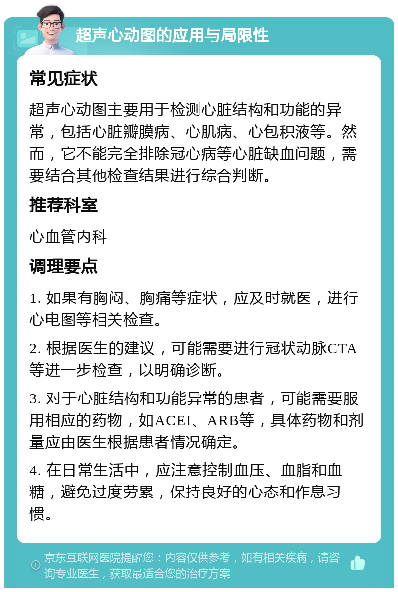 超声心动图的应用与局限性 常见症状 超声心动图主要用于检测心脏结构和功能的异常，包括心脏瓣膜病、心肌病、心包积液等。然而，它不能完全排除冠心病等心脏缺血问题，需要结合其他检查结果进行综合判断。 推荐科室 心血管内科 调理要点 1. 如果有胸闷、胸痛等症状，应及时就医，进行心电图等相关检查。 2. 根据医生的建议，可能需要进行冠状动脉CTA等进一步检查，以明确诊断。 3. 对于心脏结构和功能异常的患者，可能需要服用相应的药物，如ACEI、ARB等，具体药物和剂量应由医生根据患者情况确定。 4. 在日常生活中，应注意控制血压、血脂和血糖，避免过度劳累，保持良好的心态和作息习惯。