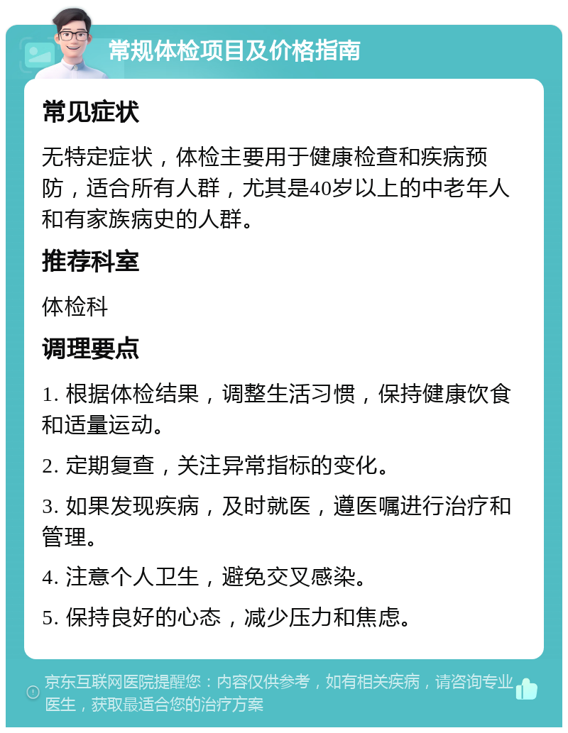 常规体检项目及价格指南 常见症状 无特定症状，体检主要用于健康检查和疾病预防，适合所有人群，尤其是40岁以上的中老年人和有家族病史的人群。 推荐科室 体检科 调理要点 1. 根据体检结果，调整生活习惯，保持健康饮食和适量运动。 2. 定期复查，关注异常指标的变化。 3. 如果发现疾病，及时就医，遵医嘱进行治疗和管理。 4. 注意个人卫生，避免交叉感染。 5. 保持良好的心态，减少压力和焦虑。