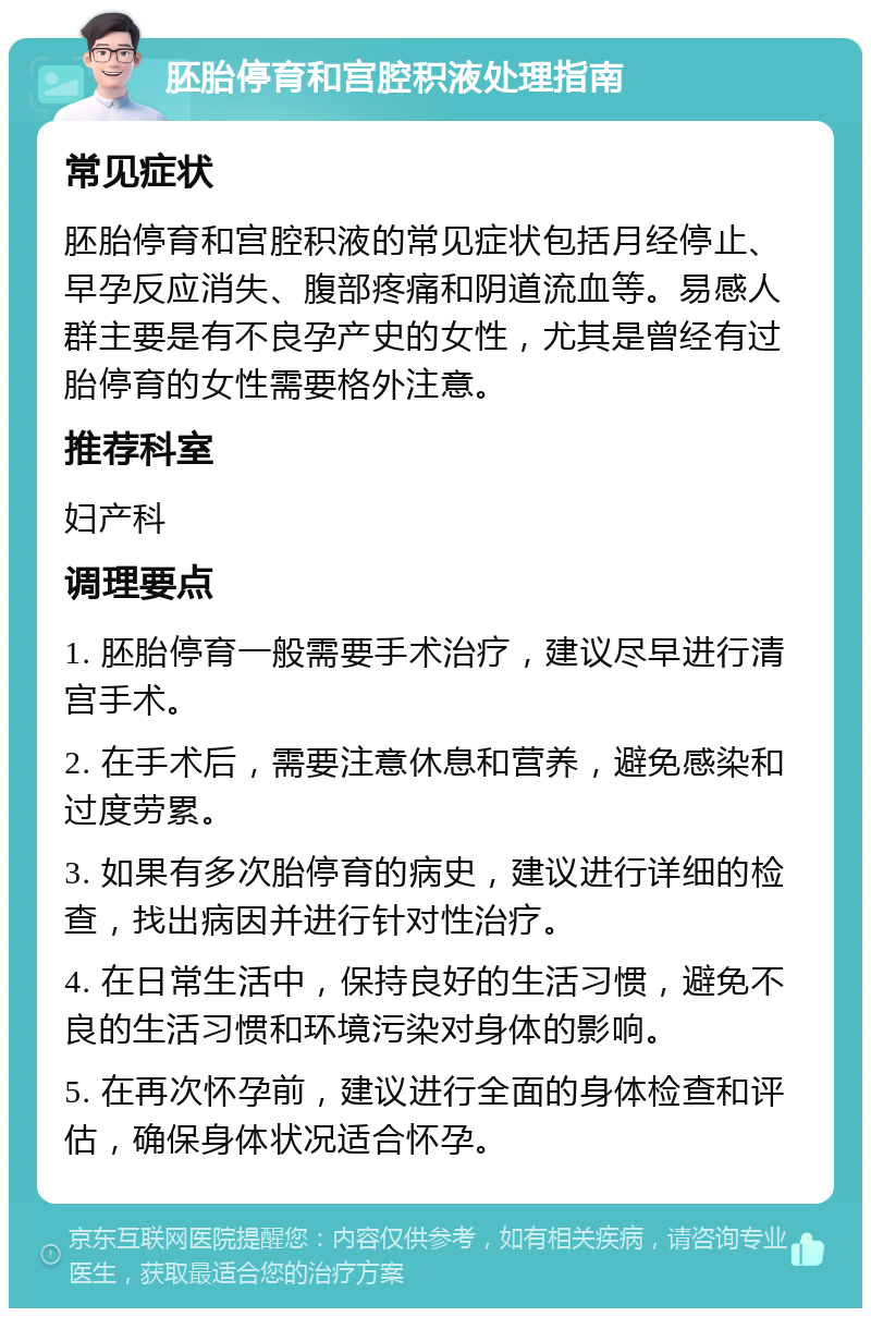 胚胎停育和宫腔积液处理指南 常见症状 胚胎停育和宫腔积液的常见症状包括月经停止、早孕反应消失、腹部疼痛和阴道流血等。易感人群主要是有不良孕产史的女性，尤其是曾经有过胎停育的女性需要格外注意。 推荐科室 妇产科 调理要点 1. 胚胎停育一般需要手术治疗，建议尽早进行清宫手术。 2. 在手术后，需要注意休息和营养，避免感染和过度劳累。 3. 如果有多次胎停育的病史，建议进行详细的检查，找出病因并进行针对性治疗。 4. 在日常生活中，保持良好的生活习惯，避免不良的生活习惯和环境污染对身体的影响。 5. 在再次怀孕前，建议进行全面的身体检查和评估，确保身体状况适合怀孕。