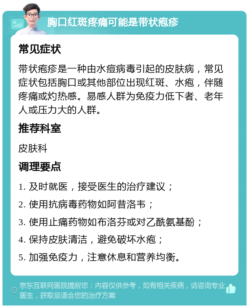 胸口红斑疼痛可能是带状疱疹 常见症状 带状疱疹是一种由水痘病毒引起的皮肤病，常见症状包括胸口或其他部位出现红斑、水疱，伴随疼痛或灼热感。易感人群为免疫力低下者、老年人或压力大的人群。 推荐科室 皮肤科 调理要点 1. 及时就医，接受医生的治疗建议； 2. 使用抗病毒药物如阿昔洛韦； 3. 使用止痛药物如布洛芬或对乙酰氨基酚； 4. 保持皮肤清洁，避免破坏水疱； 5. 加强免疫力，注意休息和营养均衡。