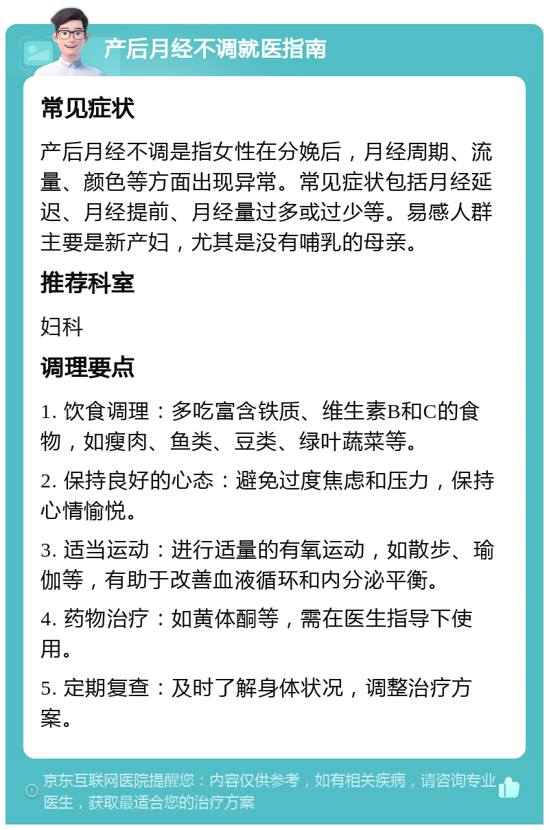 产后月经不调就医指南 常见症状 产后月经不调是指女性在分娩后，月经周期、流量、颜色等方面出现异常。常见症状包括月经延迟、月经提前、月经量过多或过少等。易感人群主要是新产妇，尤其是没有哺乳的母亲。 推荐科室 妇科 调理要点 1. 饮食调理：多吃富含铁质、维生素B和C的食物，如瘦肉、鱼类、豆类、绿叶蔬菜等。 2. 保持良好的心态：避免过度焦虑和压力，保持心情愉悦。 3. 适当运动：进行适量的有氧运动，如散步、瑜伽等，有助于改善血液循环和内分泌平衡。 4. 药物治疗：如黄体酮等，需在医生指导下使用。 5. 定期复查：及时了解身体状况，调整治疗方案。