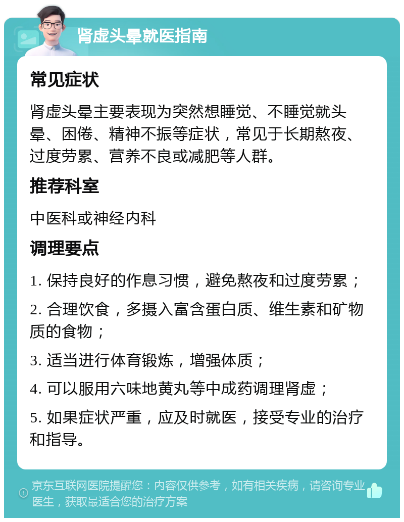 肾虚头晕就医指南 常见症状 肾虚头晕主要表现为突然想睡觉、不睡觉就头晕、困倦、精神不振等症状，常见于长期熬夜、过度劳累、营养不良或减肥等人群。 推荐科室 中医科或神经内科 调理要点 1. 保持良好的作息习惯，避免熬夜和过度劳累； 2. 合理饮食，多摄入富含蛋白质、维生素和矿物质的食物； 3. 适当进行体育锻炼，增强体质； 4. 可以服用六味地黄丸等中成药调理肾虚； 5. 如果症状严重，应及时就医，接受专业的治疗和指导。