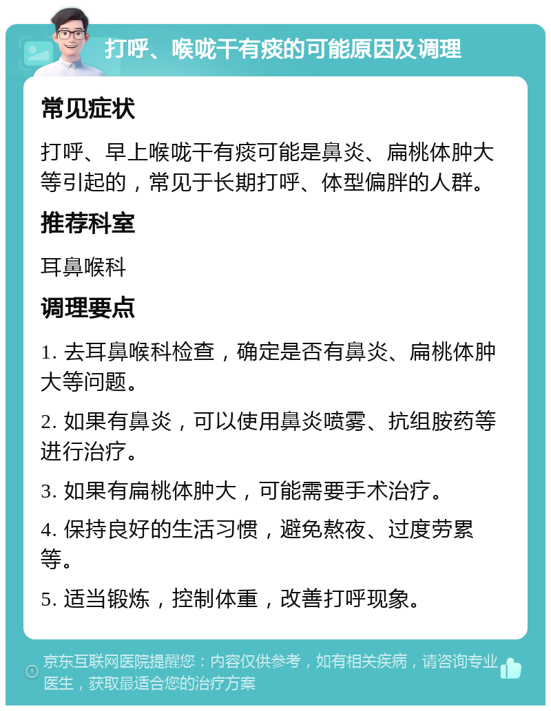 打呼、喉咙干有痰的可能原因及调理 常见症状 打呼、早上喉咙干有痰可能是鼻炎、扁桃体肿大等引起的，常见于长期打呼、体型偏胖的人群。 推荐科室 耳鼻喉科 调理要点 1. 去耳鼻喉科检查，确定是否有鼻炎、扁桃体肿大等问题。 2. 如果有鼻炎，可以使用鼻炎喷雾、抗组胺药等进行治疗。 3. 如果有扁桃体肿大，可能需要手术治疗。 4. 保持良好的生活习惯，避免熬夜、过度劳累等。 5. 适当锻炼，控制体重，改善打呼现象。