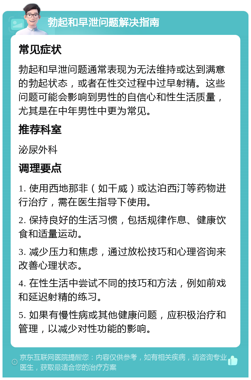 勃起和早泄问题解决指南 常见症状 勃起和早泄问题通常表现为无法维持或达到满意的勃起状态，或者在性交过程中过早射精。这些问题可能会影响到男性的自信心和性生活质量，尤其是在中年男性中更为常见。 推荐科室 泌尿外科 调理要点 1. 使用西地那非（如千威）或达泊西汀等药物进行治疗，需在医生指导下使用。 2. 保持良好的生活习惯，包括规律作息、健康饮食和适量运动。 3. 减少压力和焦虑，通过放松技巧和心理咨询来改善心理状态。 4. 在性生活中尝试不同的技巧和方法，例如前戏和延迟射精的练习。 5. 如果有慢性病或其他健康问题，应积极治疗和管理，以减少对性功能的影响。