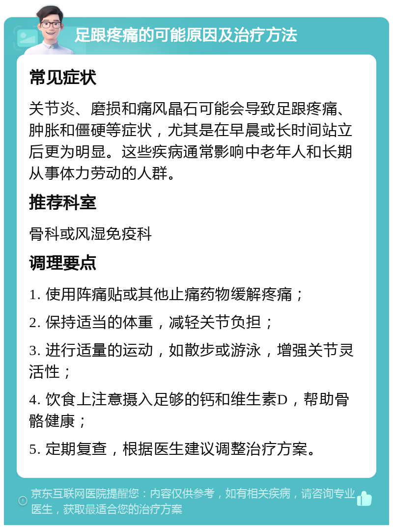 足跟疼痛的可能原因及治疗方法 常见症状 关节炎、磨损和痛风晶石可能会导致足跟疼痛、肿胀和僵硬等症状，尤其是在早晨或长时间站立后更为明显。这些疾病通常影响中老年人和长期从事体力劳动的人群。 推荐科室 骨科或风湿免疫科 调理要点 1. 使用阵痛贴或其他止痛药物缓解疼痛； 2. 保持适当的体重，减轻关节负担； 3. 进行适量的运动，如散步或游泳，增强关节灵活性； 4. 饮食上注意摄入足够的钙和维生素D，帮助骨骼健康； 5. 定期复查，根据医生建议调整治疗方案。