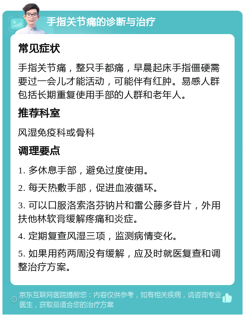 手指关节痛的诊断与治疗 常见症状 手指关节痛，整只手都痛，早晨起床手指僵硬需要过一会儿才能活动，可能伴有红肿。易感人群包括长期重复使用手部的人群和老年人。 推荐科室 风湿免疫科或骨科 调理要点 1. 多休息手部，避免过度使用。 2. 每天热敷手部，促进血液循环。 3. 可以口服洛索洛芬钠片和雷公藤多苷片，外用扶他林软膏缓解疼痛和炎症。 4. 定期复查风湿三项，监测病情变化。 5. 如果用药两周没有缓解，应及时就医复查和调整治疗方案。