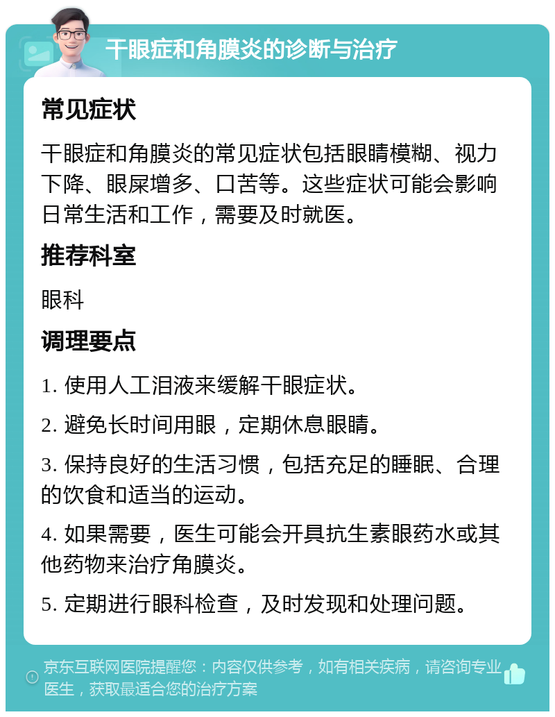 干眼症和角膜炎的诊断与治疗 常见症状 干眼症和角膜炎的常见症状包括眼睛模糊、视力下降、眼屎增多、口苦等。这些症状可能会影响日常生活和工作，需要及时就医。 推荐科室 眼科 调理要点 1. 使用人工泪液来缓解干眼症状。 2. 避免长时间用眼，定期休息眼睛。 3. 保持良好的生活习惯，包括充足的睡眠、合理的饮食和适当的运动。 4. 如果需要，医生可能会开具抗生素眼药水或其他药物来治疗角膜炎。 5. 定期进行眼科检查，及时发现和处理问题。