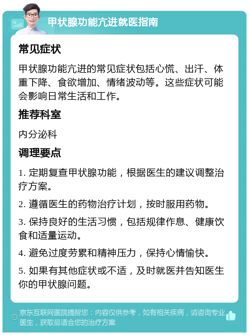 甲状腺功能亢进就医指南 常见症状 甲状腺功能亢进的常见症状包括心慌、出汗、体重下降、食欲增加、情绪波动等。这些症状可能会影响日常生活和工作。 推荐科室 内分泌科 调理要点 1. 定期复查甲状腺功能，根据医生的建议调整治疗方案。 2. 遵循医生的药物治疗计划，按时服用药物。 3. 保持良好的生活习惯，包括规律作息、健康饮食和适量运动。 4. 避免过度劳累和精神压力，保持心情愉快。 5. 如果有其他症状或不适，及时就医并告知医生你的甲状腺问题。