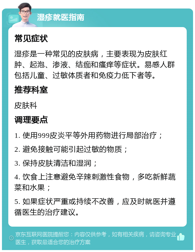 湿疹就医指南 常见症状 湿疹是一种常见的皮肤病，主要表现为皮肤红肿、起泡、渗液、结痂和瘙痒等症状。易感人群包括儿童、过敏体质者和免疫力低下者等。 推荐科室 皮肤科 调理要点 1. 使用999皮炎平等外用药物进行局部治疗； 2. 避免接触可能引起过敏的物质； 3. 保持皮肤清洁和湿润； 4. 饮食上注意避免辛辣刺激性食物，多吃新鲜蔬菜和水果； 5. 如果症状严重或持续不改善，应及时就医并遵循医生的治疗建议。