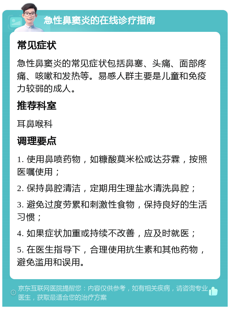 急性鼻窦炎的在线诊疗指南 常见症状 急性鼻窦炎的常见症状包括鼻塞、头痛、面部疼痛、咳嗽和发热等。易感人群主要是儿童和免疫力较弱的成人。 推荐科室 耳鼻喉科 调理要点 1. 使用鼻喷药物，如糠酸莫米松或达芬霖，按照医嘱使用； 2. 保持鼻腔清洁，定期用生理盐水清洗鼻腔； 3. 避免过度劳累和刺激性食物，保持良好的生活习惯； 4. 如果症状加重或持续不改善，应及时就医； 5. 在医生指导下，合理使用抗生素和其他药物，避免滥用和误用。