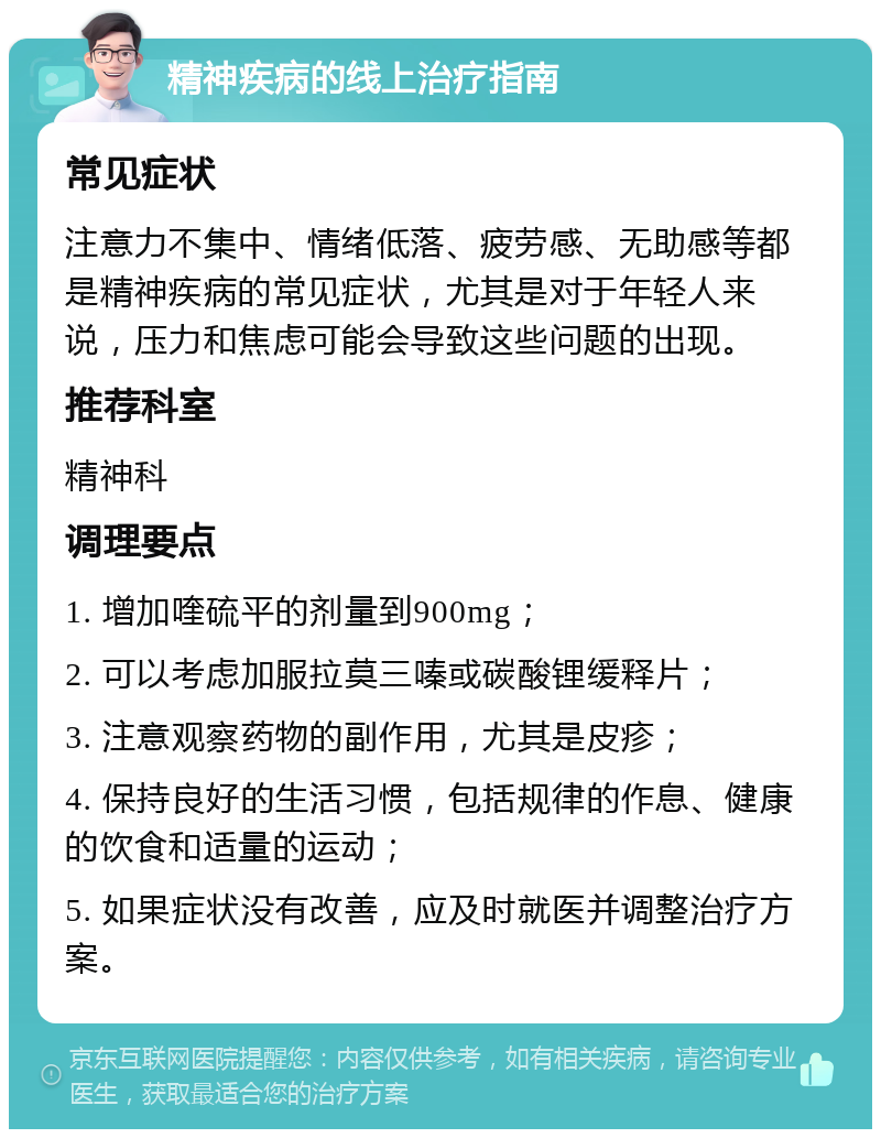 精神疾病的线上治疗指南 常见症状 注意力不集中、情绪低落、疲劳感、无助感等都是精神疾病的常见症状，尤其是对于年轻人来说，压力和焦虑可能会导致这些问题的出现。 推荐科室 精神科 调理要点 1. 增加喹硫平的剂量到900mg； 2. 可以考虑加服拉莫三嗪或碳酸锂缓释片； 3. 注意观察药物的副作用，尤其是皮疹； 4. 保持良好的生活习惯，包括规律的作息、健康的饮食和适量的运动； 5. 如果症状没有改善，应及时就医并调整治疗方案。