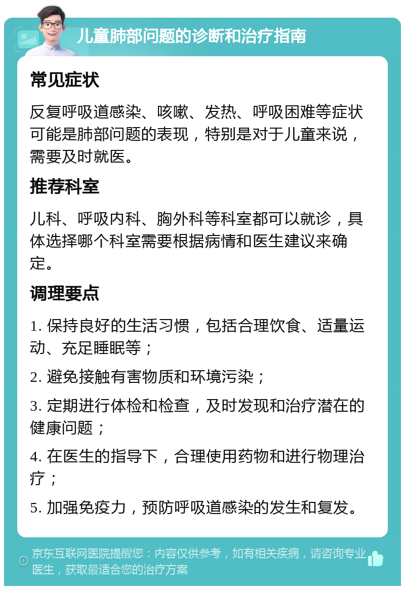 儿童肺部问题的诊断和治疗指南 常见症状 反复呼吸道感染、咳嗽、发热、呼吸困难等症状可能是肺部问题的表现，特别是对于儿童来说，需要及时就医。 推荐科室 儿科、呼吸内科、胸外科等科室都可以就诊，具体选择哪个科室需要根据病情和医生建议来确定。 调理要点 1. 保持良好的生活习惯，包括合理饮食、适量运动、充足睡眠等； 2. 避免接触有害物质和环境污染； 3. 定期进行体检和检查，及时发现和治疗潜在的健康问题； 4. 在医生的指导下，合理使用药物和进行物理治疗； 5. 加强免疫力，预防呼吸道感染的发生和复发。