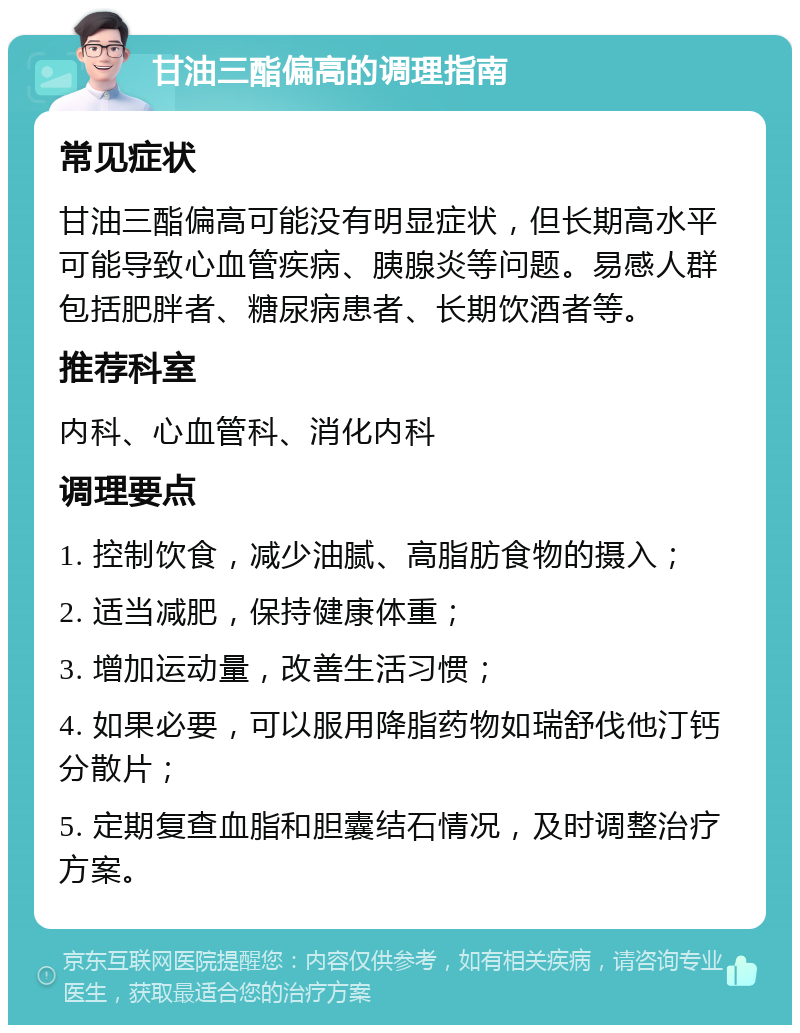 甘油三酯偏高的调理指南 常见症状 甘油三酯偏高可能没有明显症状，但长期高水平可能导致心血管疾病、胰腺炎等问题。易感人群包括肥胖者、糖尿病患者、长期饮酒者等。 推荐科室 内科、心血管科、消化内科 调理要点 1. 控制饮食，减少油腻、高脂肪食物的摄入； 2. 适当减肥，保持健康体重； 3. 增加运动量，改善生活习惯； 4. 如果必要，可以服用降脂药物如瑞舒伐他汀钙分散片； 5. 定期复查血脂和胆囊结石情况，及时调整治疗方案。