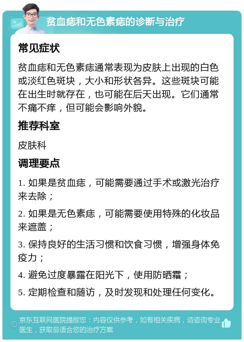 贫血痣和无色素痣的诊断与治疗 常见症状 贫血痣和无色素痣通常表现为皮肤上出现的白色或淡红色斑块，大小和形状各异。这些斑块可能在出生时就存在，也可能在后天出现。它们通常不痛不痒，但可能会影响外貌。 推荐科室 皮肤科 调理要点 1. 如果是贫血痣，可能需要通过手术或激光治疗来去除； 2. 如果是无色素痣，可能需要使用特殊的化妆品来遮盖； 3. 保持良好的生活习惯和饮食习惯，增强身体免疫力； 4. 避免过度暴露在阳光下，使用防晒霜； 5. 定期检查和随访，及时发现和处理任何变化。