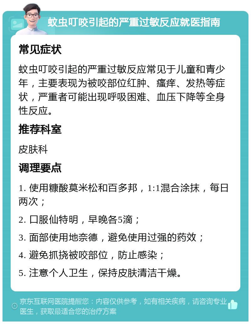 蚊虫叮咬引起的严重过敏反应就医指南 常见症状 蚊虫叮咬引起的严重过敏反应常见于儿童和青少年，主要表现为被咬部位红肿、瘙痒、发热等症状，严重者可能出现呼吸困难、血压下降等全身性反应。 推荐科室 皮肤科 调理要点 1. 使用糠酸莫米松和百多邦，1:1混合涂抹，每日两次； 2. 口服仙特明，早晚各5滴； 3. 面部使用地奈德，避免使用过强的药效； 4. 避免抓挠被咬部位，防止感染； 5. 注意个人卫生，保持皮肤清洁干燥。