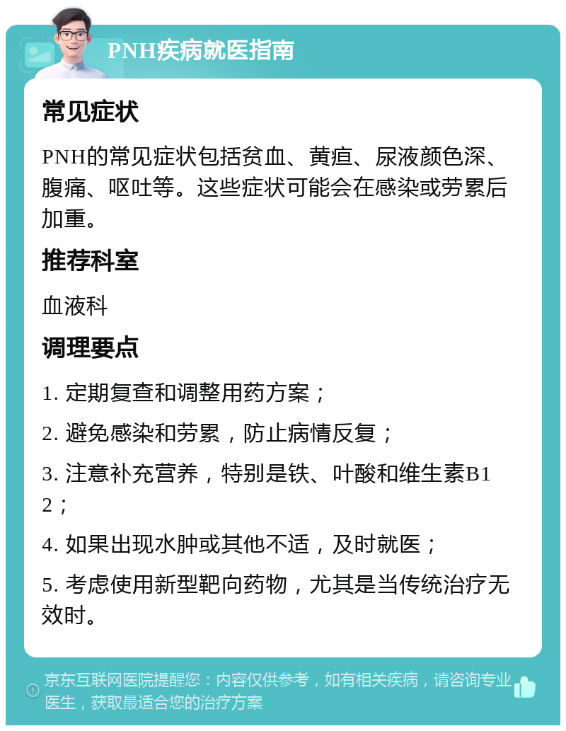 PNH疾病就医指南 常见症状 PNH的常见症状包括贫血、黄疸、尿液颜色深、腹痛、呕吐等。这些症状可能会在感染或劳累后加重。 推荐科室 血液科 调理要点 1. 定期复查和调整用药方案； 2. 避免感染和劳累，防止病情反复； 3. 注意补充营养，特别是铁、叶酸和维生素B12； 4. 如果出现水肿或其他不适，及时就医； 5. 考虑使用新型靶向药物，尤其是当传统治疗无效时。