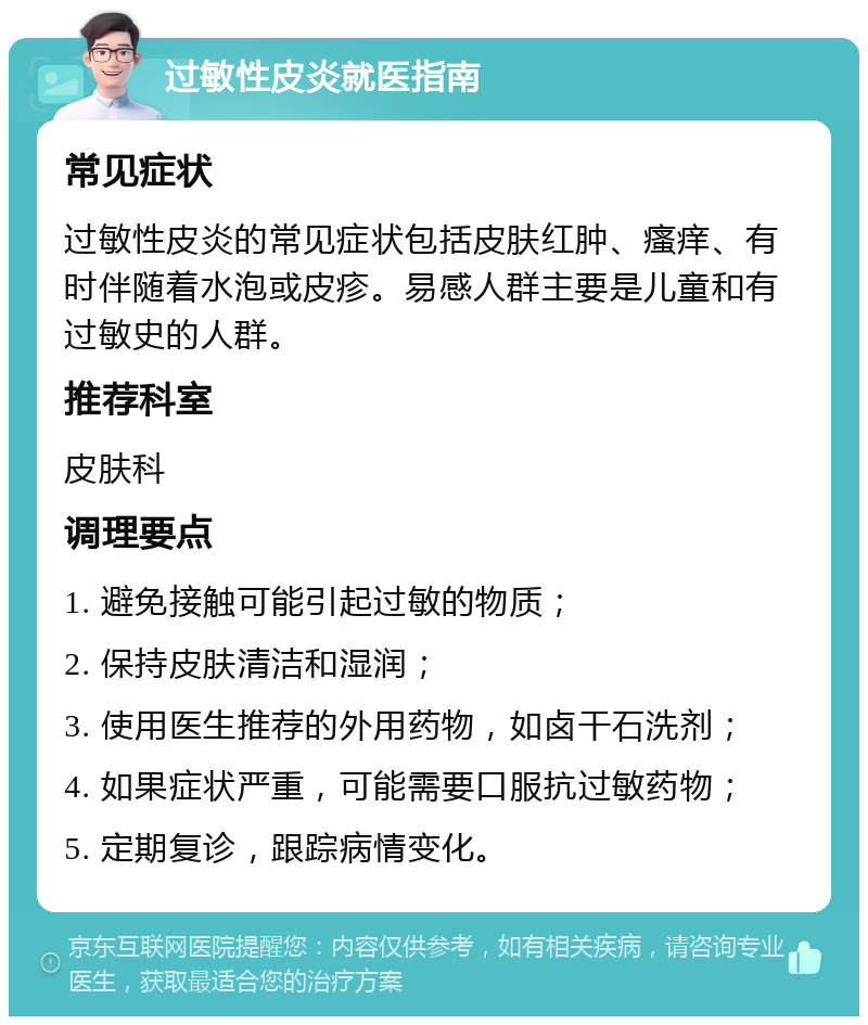 过敏性皮炎就医指南 常见症状 过敏性皮炎的常见症状包括皮肤红肿、瘙痒、有时伴随着水泡或皮疹。易感人群主要是儿童和有过敏史的人群。 推荐科室 皮肤科 调理要点 1. 避免接触可能引起过敏的物质； 2. 保持皮肤清洁和湿润； 3. 使用医生推荐的外用药物，如卤干石洗剂； 4. 如果症状严重，可能需要口服抗过敏药物； 5. 定期复诊，跟踪病情变化。