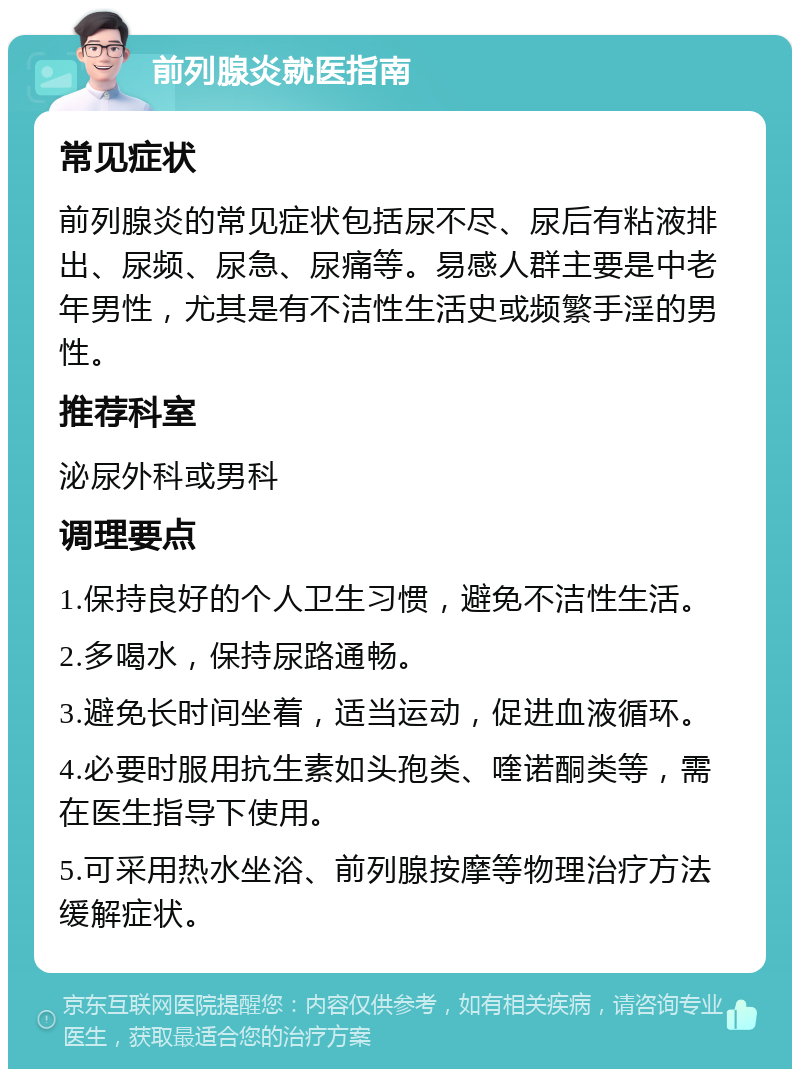 前列腺炎就医指南 常见症状 前列腺炎的常见症状包括尿不尽、尿后有粘液排出、尿频、尿急、尿痛等。易感人群主要是中老年男性，尤其是有不洁性生活史或频繁手淫的男性。 推荐科室 泌尿外科或男科 调理要点 1.保持良好的个人卫生习惯，避免不洁性生活。 2.多喝水，保持尿路通畅。 3.避免长时间坐着，适当运动，促进血液循环。 4.必要时服用抗生素如头孢类、喹诺酮类等，需在医生指导下使用。 5.可采用热水坐浴、前列腺按摩等物理治疗方法缓解症状。