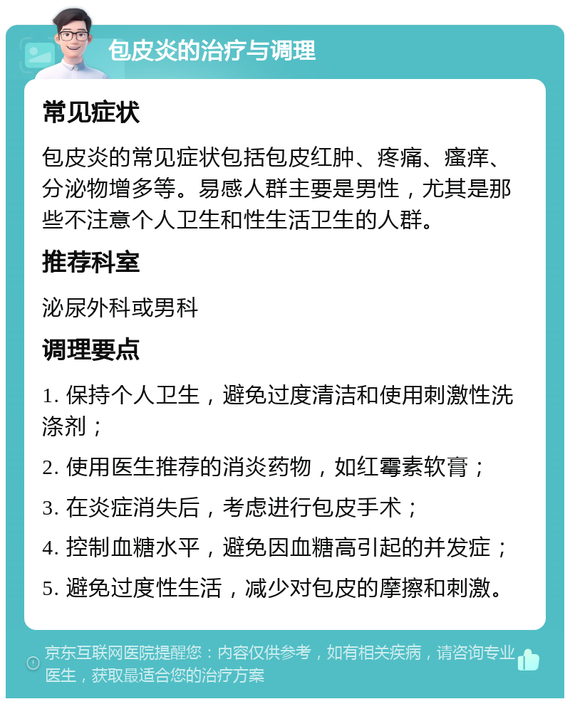 包皮炎的治疗与调理 常见症状 包皮炎的常见症状包括包皮红肿、疼痛、瘙痒、分泌物增多等。易感人群主要是男性，尤其是那些不注意个人卫生和性生活卫生的人群。 推荐科室 泌尿外科或男科 调理要点 1. 保持个人卫生，避免过度清洁和使用刺激性洗涤剂； 2. 使用医生推荐的消炎药物，如红霉素软膏； 3. 在炎症消失后，考虑进行包皮手术； 4. 控制血糖水平，避免因血糖高引起的并发症； 5. 避免过度性生活，减少对包皮的摩擦和刺激。