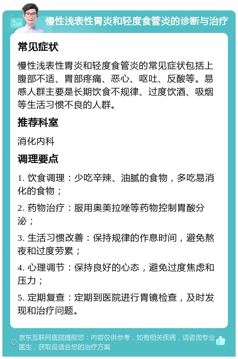 慢性浅表性胃炎和轻度食管炎的诊断与治疗 常见症状 慢性浅表性胃炎和轻度食管炎的常见症状包括上腹部不适、胃部疼痛、恶心、呕吐、反酸等。易感人群主要是长期饮食不规律、过度饮酒、吸烟等生活习惯不良的人群。 推荐科室 消化内科 调理要点 1. 饮食调理：少吃辛辣、油腻的食物，多吃易消化的食物； 2. 药物治疗：服用奥美拉唑等药物控制胃酸分泌； 3. 生活习惯改善：保持规律的作息时间，避免熬夜和过度劳累； 4. 心理调节：保持良好的心态，避免过度焦虑和压力； 5. 定期复查：定期到医院进行胃镜检查，及时发现和治疗问题。