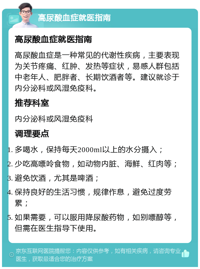 高尿酸血症就医指南 高尿酸血症就医指南 高尿酸血症是一种常见的代谢性疾病，主要表现为关节疼痛、红肿、发热等症状，易感人群包括中老年人、肥胖者、长期饮酒者等。建议就诊于内分泌科或风湿免疫科。 推荐科室 内分泌科或风湿免疫科 调理要点 多喝水，保持每天2000ml以上的水分摄入； 少吃高嘌呤食物，如动物内脏、海鲜、红肉等； 避免饮酒，尤其是啤酒； 保持良好的生活习惯，规律作息，避免过度劳累； 如果需要，可以服用降尿酸药物，如别嘌醇等，但需在医生指导下使用。