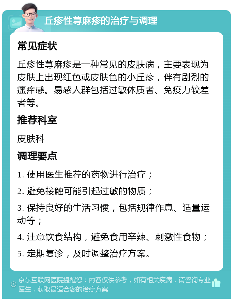 丘疹性荨麻疹的治疗与调理 常见症状 丘疹性荨麻疹是一种常见的皮肤病，主要表现为皮肤上出现红色或皮肤色的小丘疹，伴有剧烈的瘙痒感。易感人群包括过敏体质者、免疫力较差者等。 推荐科室 皮肤科 调理要点 1. 使用医生推荐的药物进行治疗； 2. 避免接触可能引起过敏的物质； 3. 保持良好的生活习惯，包括规律作息、适量运动等； 4. 注意饮食结构，避免食用辛辣、刺激性食物； 5. 定期复诊，及时调整治疗方案。