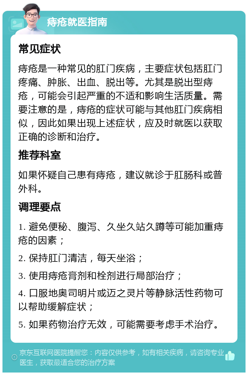 痔疮就医指南 常见症状 痔疮是一种常见的肛门疾病，主要症状包括肛门疼痛、肿胀、出血、脱出等。尤其是脱出型痔疮，可能会引起严重的不适和影响生活质量。需要注意的是，痔疮的症状可能与其他肛门疾病相似，因此如果出现上述症状，应及时就医以获取正确的诊断和治疗。 推荐科室 如果怀疑自己患有痔疮，建议就诊于肛肠科或普外科。 调理要点 1. 避免便秘、腹泻、久坐久站久蹲等可能加重痔疮的因素； 2. 保持肛门清洁，每天坐浴； 3. 使用痔疮膏剂和栓剂进行局部治疗； 4. 口服地奥司明片或迈之灵片等静脉活性药物可以帮助缓解症状； 5. 如果药物治疗无效，可能需要考虑手术治疗。